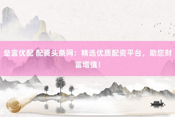 垒富优配 配资头条网：精选优质配资平台，助您财富增值！