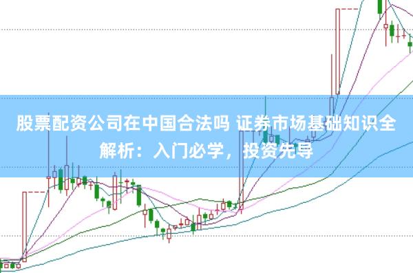 股票配资公司在中国合法吗 证券市场基础知识全解析：入门必学，投资先导