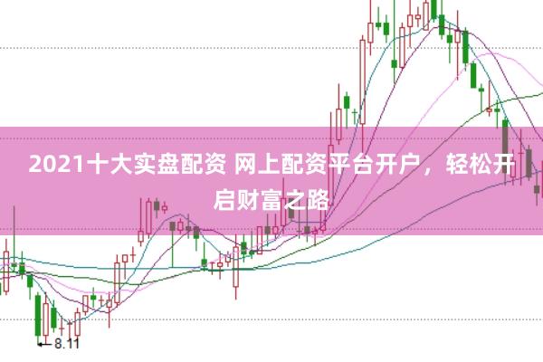 2021十大实盘配资 网上配资平台开户，轻松开启财富之路