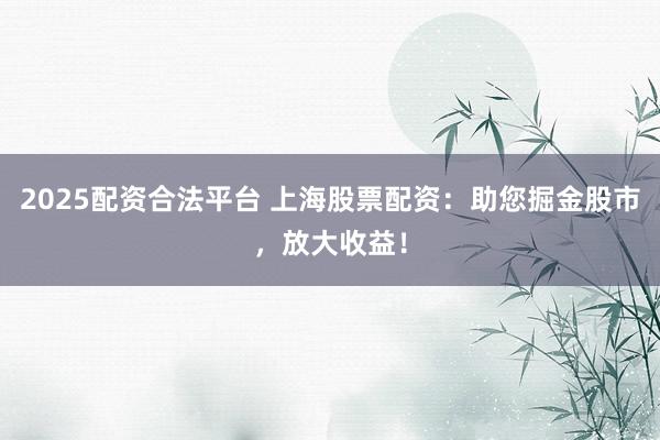 2025配资合法平台 上海股票配资：助您掘金股市，放大收益！