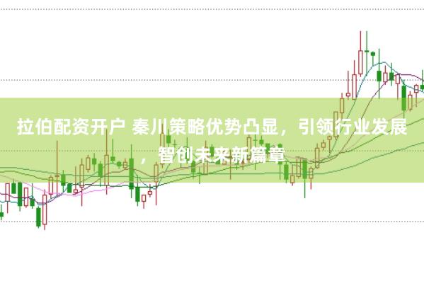 拉伯配资开户 秦川策略优势凸显，引领行业发展，智创未来新篇章