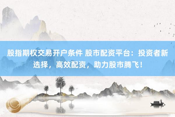 股指期权交易开户条件 股市配资平台：投资者新选择，高效配资，助力股市腾飞！