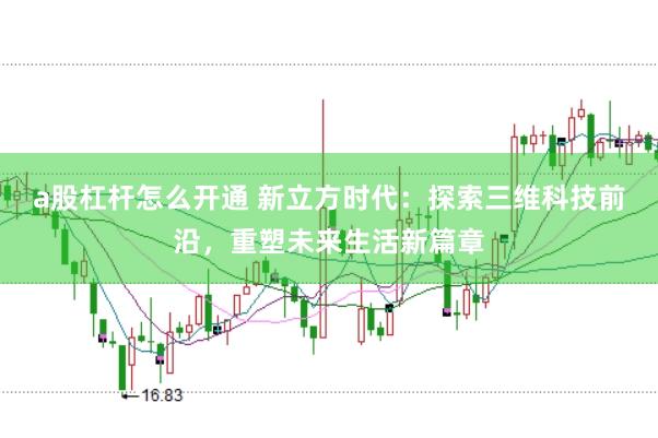 a股杠杆怎么开通 新立方时代：探索三维科技前沿，重塑未来生活新篇章