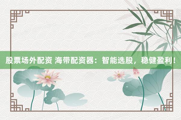 股票场外配资 海带配资器：智能选股，稳健盈利！