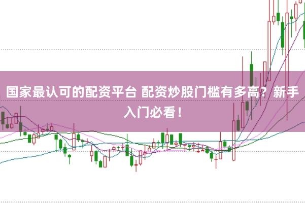 国家最认可的配资平台 配资炒股门槛有多高？新手入门必看！