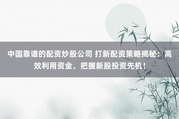 中国靠谱的配资炒股公司 打新配资策略揭秘：高效利用资金，把握新股投资先机！
