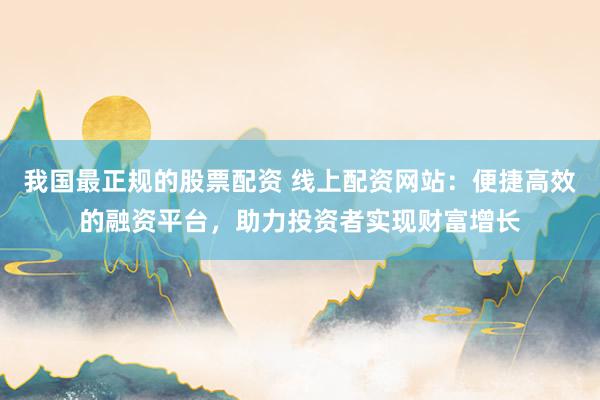 我国最正规的股票配资 线上配资网站：便捷高效的融资平台，助力投资者实现财富增长