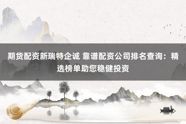 期货配资新瑞特企诚 靠谱配资公司排名查询：精选榜单助您稳健投资