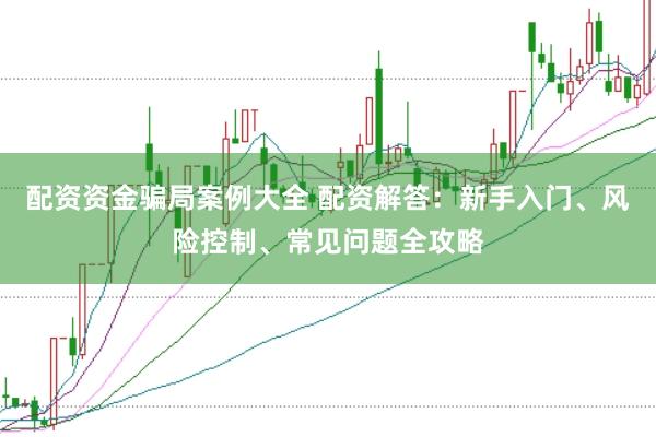 配资资金骗局案例大全 配资解答：新手入门、风险控制、常见问题全攻略
