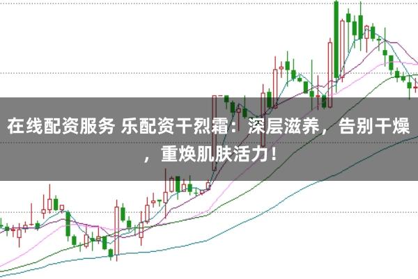 在线配资服务 乐配资干烈霜：深层滋养，告别干燥，重焕肌肤活力！