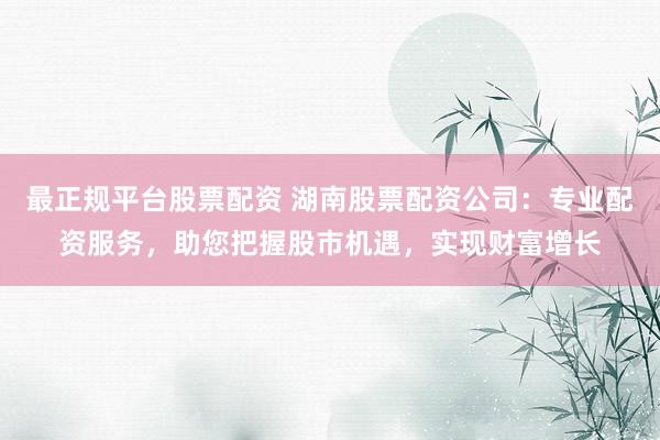 最正规平台股票配资 湖南股票配资公司：专业配资服务，助您把握股市机遇，实现财富增长