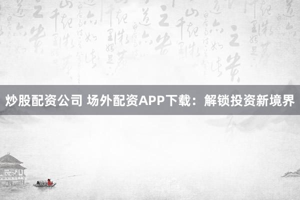 炒股配资公司 场外配资APP下载：解锁投资新境界