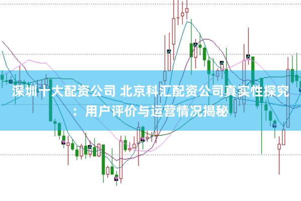 深圳十大配资公司 北京科汇配资公司真实性探究：用户评价与运营情况揭秘