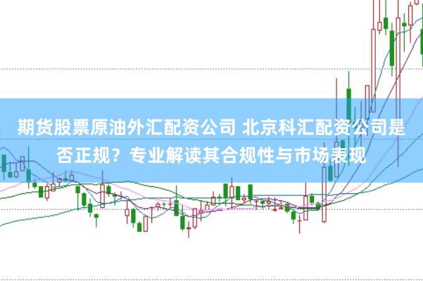 期货股票原油外汇配资公司 北京科汇配资公司是否正规？专业解读其合规性与市场表现