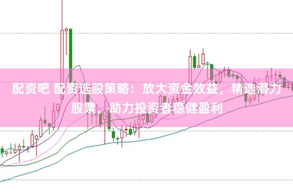 配资吧 配资选股策略：放大资金效益，精选潜力股票，助力投资者稳健盈利