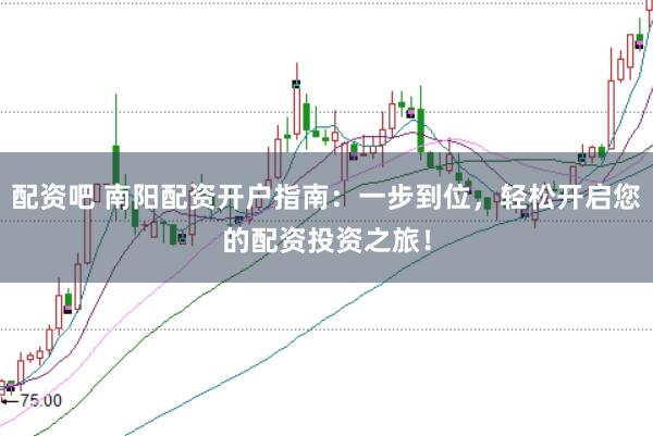 配资吧 南阳配资开户指南：一步到位，轻松开启您的配资投资之旅！