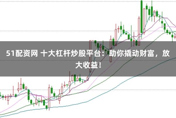 51配资网 十大杠杆炒股平台：助你撬动财富，放大收益！