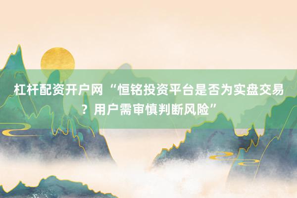 杠杆配资开户网 “恒铭投资平台是否为实盘交易？用户需审慎判断风险”