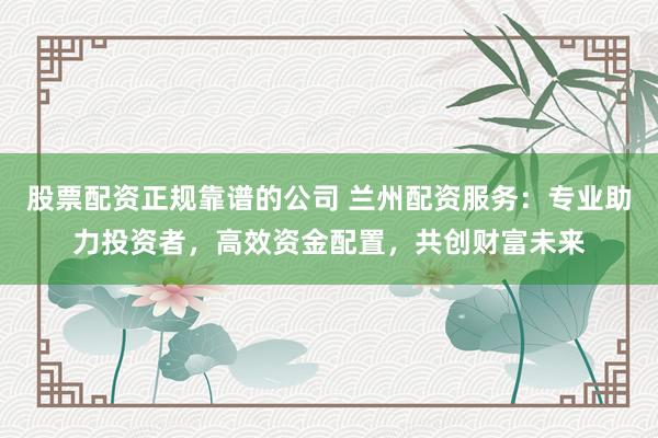 股票配资正规靠谱的公司 兰州配资服务：专业助力投资者，高效资金配置，共创财富未来