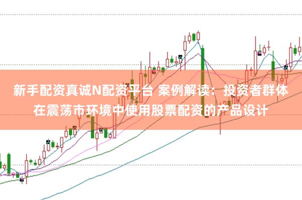 新手配资真诚N配资平台 案例解读:投资者群体在震荡市环境中使用股票配资的产品设计