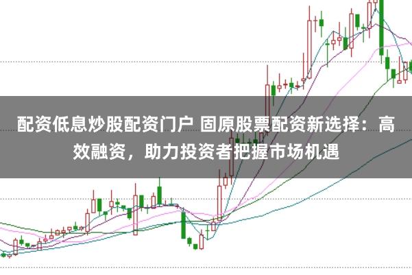 配资低息炒股配资门户 固原股票配资新选择：高效融资，助力投资者把握市场机遇
