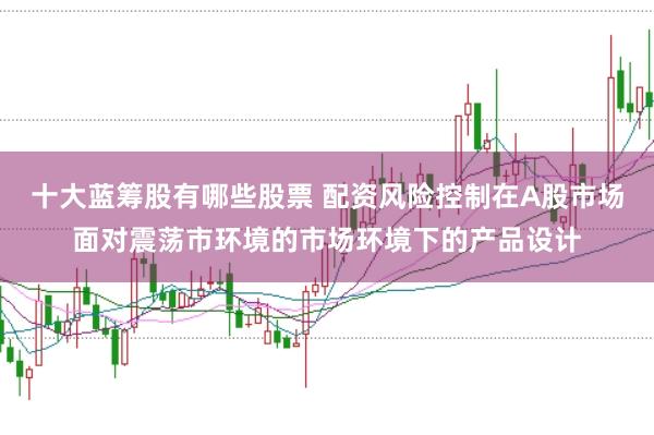 十大蓝筹股有哪些股票 配资风险控制在A股市场面对震荡市环境的市场环境下的产品设计