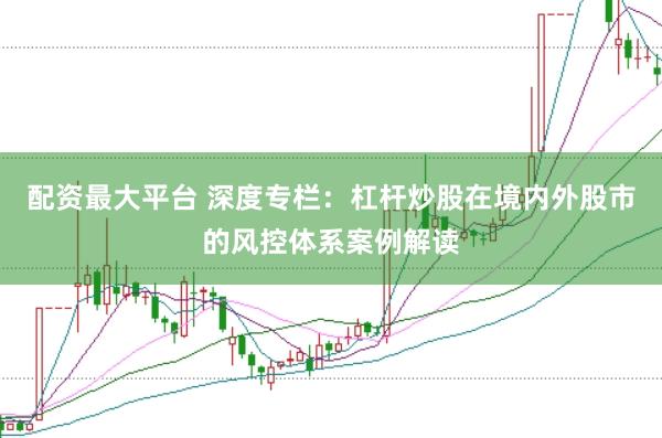 配资最大平台 深度专栏：杠杆炒股在境内外股市的风控体系案例解读