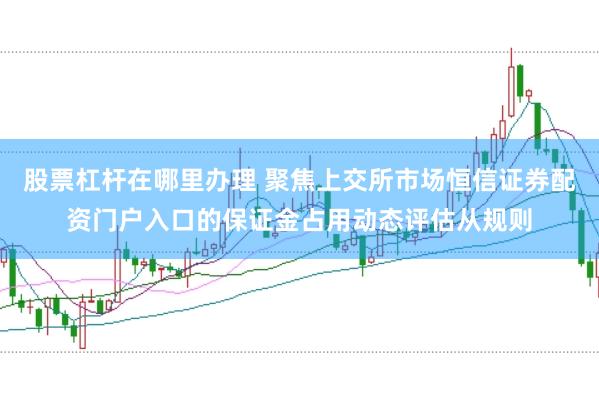 股票杠杆在哪里办理 聚焦上交所市场恒信证券配资门户入口的保证金占用动态评估从规则