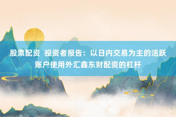 股票配资  投资者报告：以日内交易为主的活跃账户使用外汇鑫东财配资的杠杆