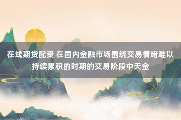 在线期货配资 在国内金融市场围绕交易情绪难以持续累积的时期的交易阶段中天金