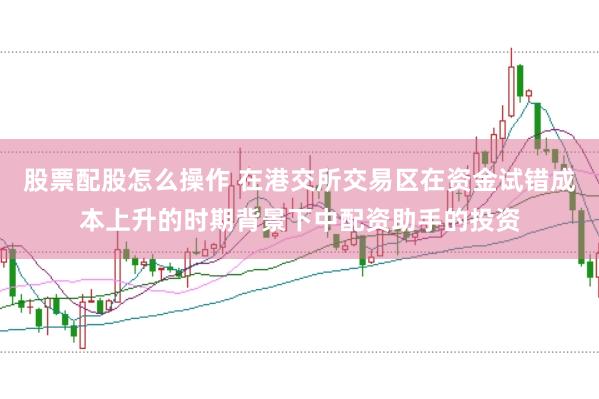 股票配股怎么操作 在港交所交易区在资金试错成本上升的时期背景下中配资助手的投资
