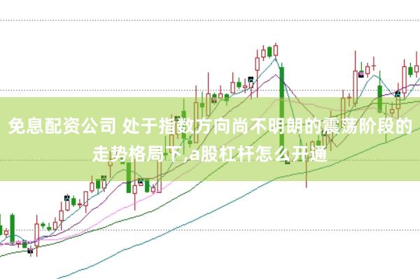 免息配资公司 处于指数方向尚不明朗的震荡阶段的走势格局下,a股杠杆怎么开通