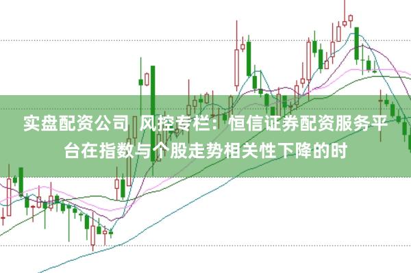 实盘配资公司  风控专栏：恒信证券配资服务平台在指数与个股走势相关性下降的时