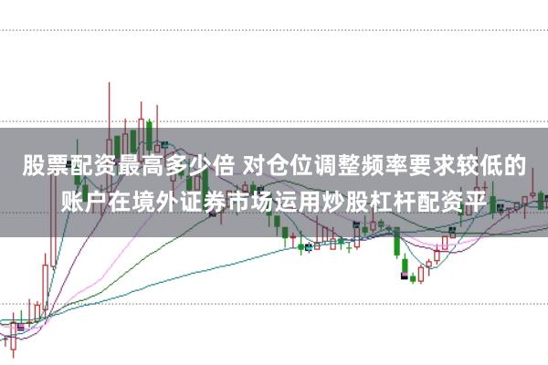股票配资最高多少倍 对仓位调整频率要求较低的账户在境外证券市场运用炒股杠杆配资平
