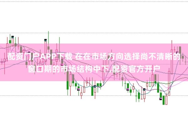 配资门户APP下载 在在市场方向选择尚不清晰的窗口期的市场结构中下，配资官方开户