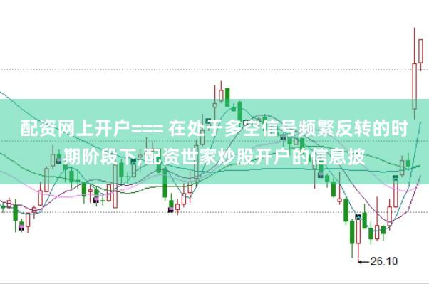 配资网上开户=== 在处于多空信号频繁反转的时期阶段下，配资世家炒股开户的信息披