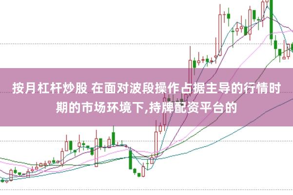 按月杠杆炒股 在面对波段操作占据主导的行情时期的市场环境下,持牌配资平台的
