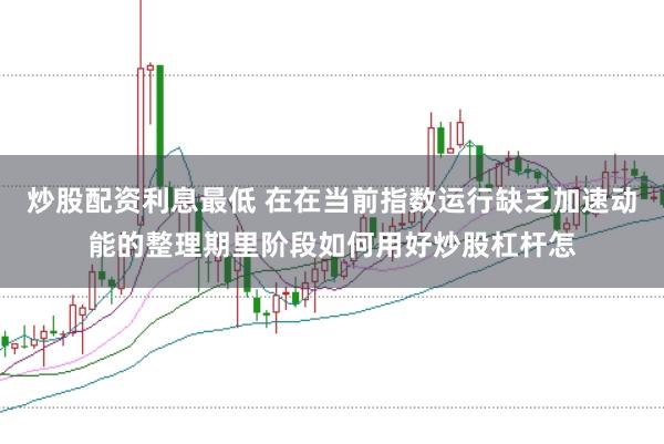 炒股配资利息最低 在在当前指数运行缺乏加速动能的整理期里阶段如何用好炒股杠杆怎