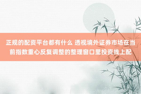 正规的配资平台都有什么 透视境外证券市场在当前指数重心反复调整的整理窗口里投资线上配