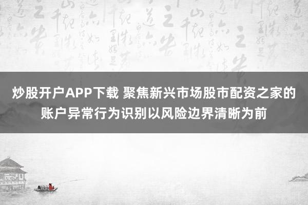 炒股开户APP下载 聚焦新兴市场股市配资之家的账户异常行为识别以风险边界清晰为前