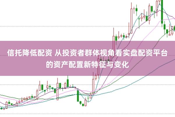 信托降低配资 从投资者群体视角看实盘配资平台的资产配置新特征与变化