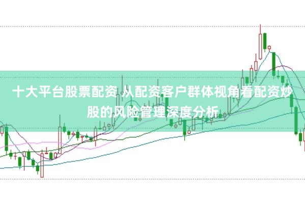 十大平台股票配资 从配资客户群体视角看配资炒股的风险管理深度分析