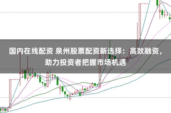 国内在线配资 泉州股票配资新选择：高效融资，助力投资者把握市场机遇