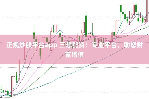 正规炒股平台app 三想配资：专业平台，助您财富增值