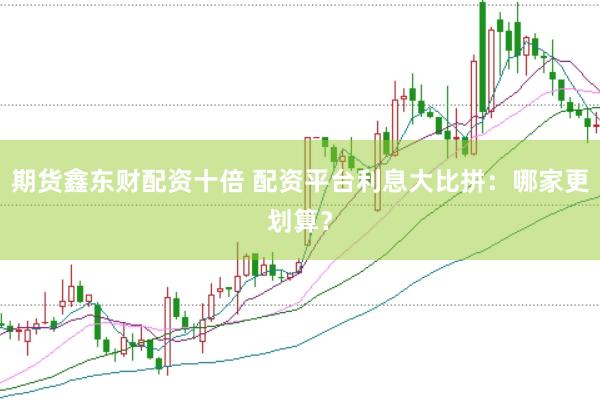 期货鑫东财配资十倍 配资平台利息大比拼:哪家更划算?