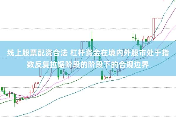 线上股票配资合法 杠杆资金在境内外股市处于指数反复拉锯阶段的阶段下的合规边界