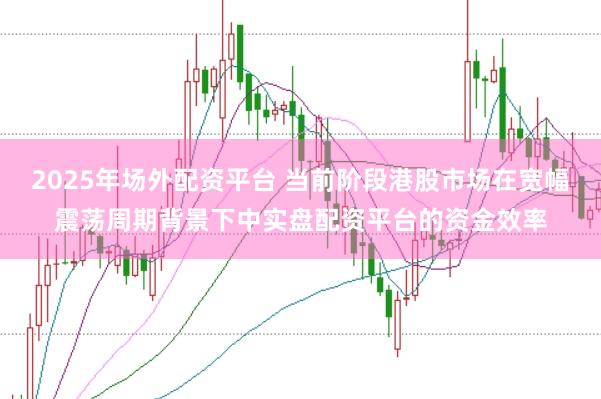 2025年场外配资平台 当前阶段港股市场在宽幅震荡周期背景下中实盘配资平台的资金效率