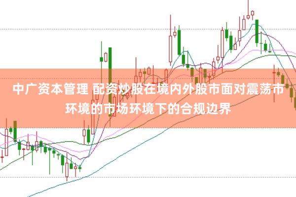 中广资本管理 配资炒股在境内外股市面对震荡市环境的市场环境下的合规边界