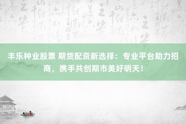 丰乐种业股票 期货配资新选择：专业平台助力招商，携手共创期市美好明天！