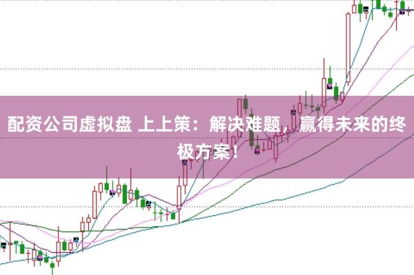 配资公司虚拟盘 上上策：解决难题，赢得未来的终极方案！